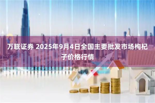 万联证券 2025年9月4日全国主要批发市场枸杞子价格行情