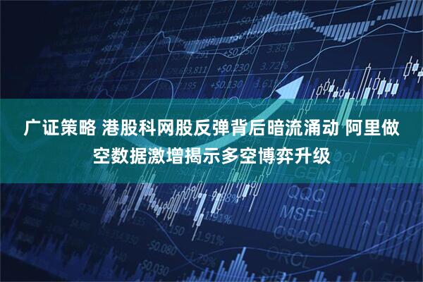 广证策略 港股科网股反弹背后暗流涌动 阿里做空数据激增揭示多空博弈升级
