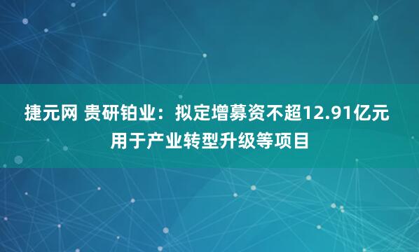 捷元网 贵研铂业：拟定增募资不超12.91亿元 用于产业转型升级等项目