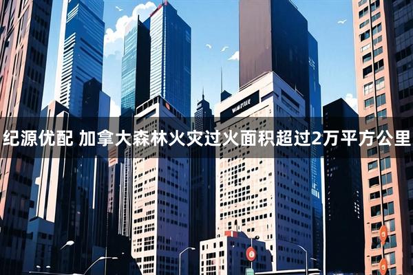 纪源优配 加拿大森林火灾过火面积超过2万平方公里