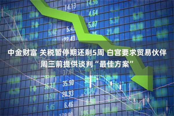 中金财富 关税暂停期还剩5周 白宫要求贸易伙伴周三前提供谈判“最佳方案”