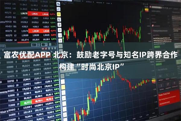 富农优配APP 北京：鼓励老字号与知名IP跨界合作 构建“时尚北京IP”