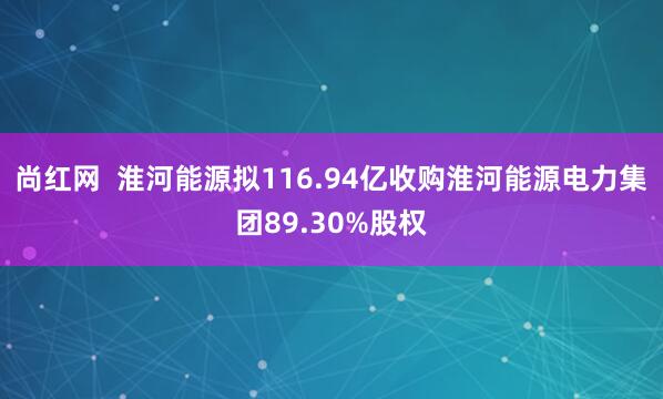 尚红网  淮河能源拟116.94亿收购淮河能源电力集团89.30%股权