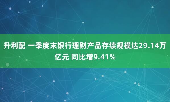 升利配 一季度末银行理财产品存续规模达29.14万亿元 同比增9.41%