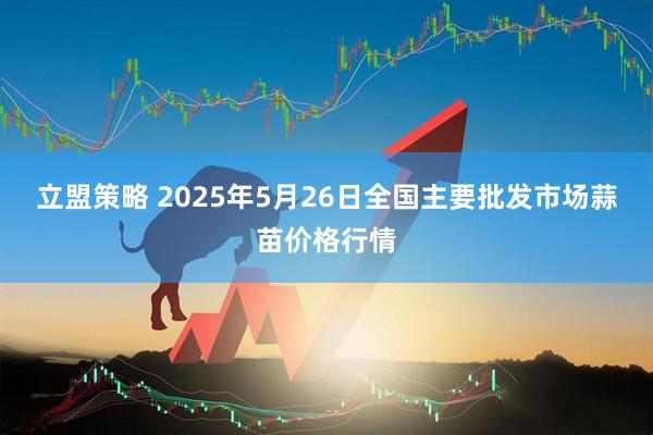 立盟策略 2025年5月26日全国主要批发市场蒜苗价格行情