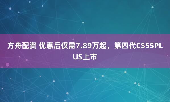 方舟配资 优惠后仅需7.89万起，第四代CS55PLUS上市
