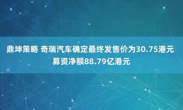 鼎坤策略 奇瑞汽车确定最终发售价为30.75港元 募资净额88.79亿港元