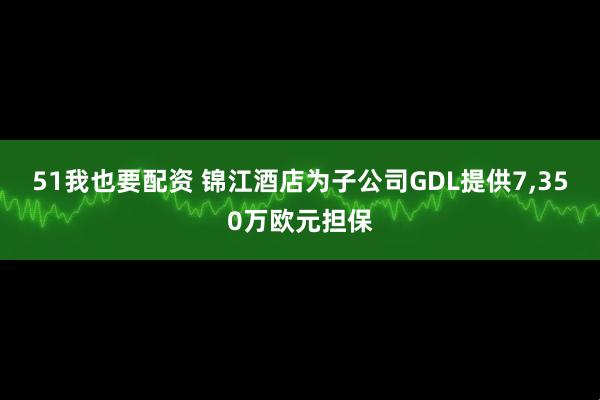 51我也要配资 锦江酒店为子公司GDL提供7,350万欧元担保