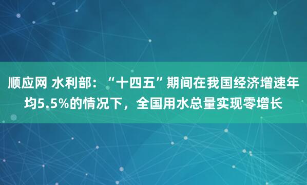 顺应网 水利部：“十四五”期间在我国经济增速年均5.5%的情况下，全国用水总量实现零增长