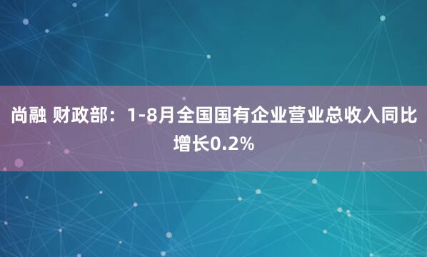 尚融 财政部：1-8月全国国有企业营业总收入同比增长0.2%