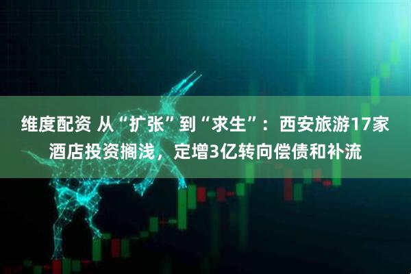 维度配资 从“扩张”到“求生”：西安旅游17家酒店投资搁浅，定增3亿转向偿债和补流