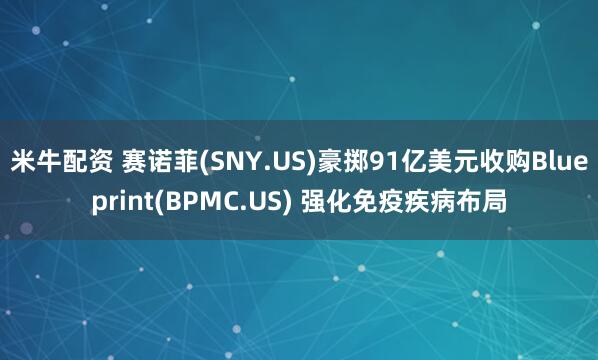 米牛配资 赛诺菲(SNY.US)豪掷91亿美元收购Blueprint(BPMC.US) 强化免疫疾病布局