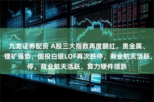 九龙证券配资 A股三大指数再度翻红，贵金属、有色全线大涨，锂矿强势，国投白银LOF再次跌停，商业航天活跃，算力硬件领跌