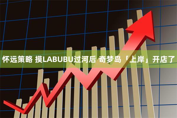 怀远策略 摸LABUBU过河后 奇梦岛「上岸」开店了