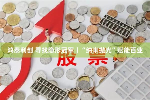 鸿泰利创 寻找隐形冠军丨“纳米抛光”赋能百业
