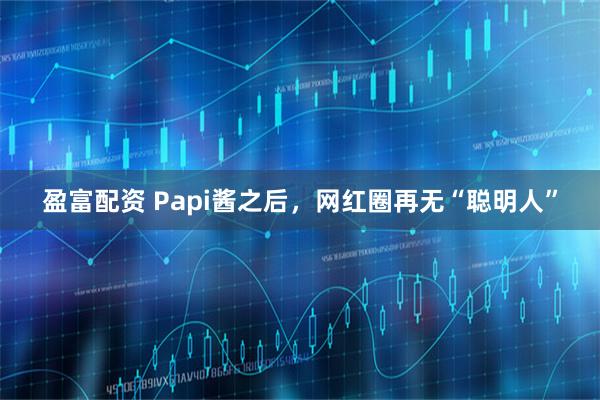 盈富配资 Papi酱之后，网红圈再无“聪明人”