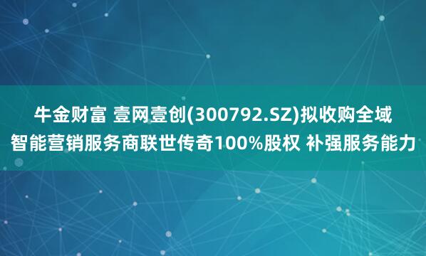 牛金财富 壹网壹创(300792.SZ)拟收购全域智能营销服务商联世传奇100%股权 补强服务能力