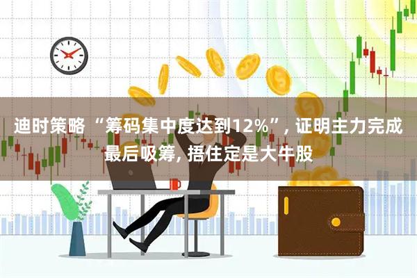 迪时策略 “筹码集中度达到12%”, 证明主力完成最后吸筹, 捂住定是大牛股