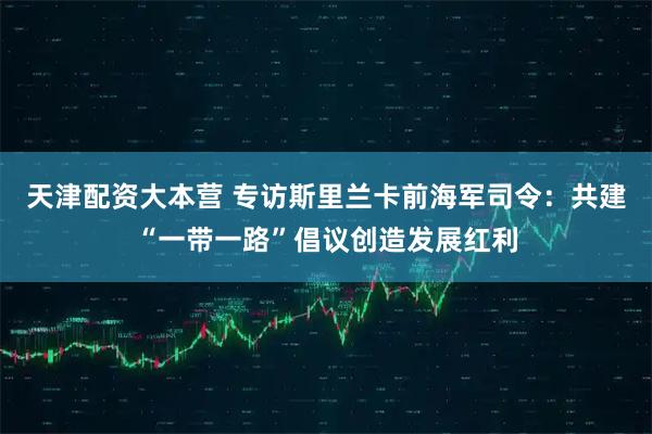 天津配资大本营 专访斯里兰卡前海军司令：共建“一带一路”倡议创造发展红利