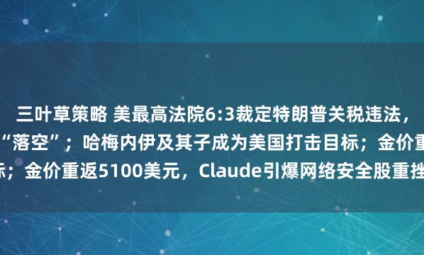 三叶草策略 美最高法院6:3裁定特朗普关税违法，1.4万亿美元财政收入“落空”；哈梅内伊及其子成为美国打击目标；金价重返5100美元，Claude引爆网络安全股重挫| 一周国际财经