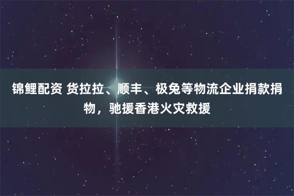 锦鲤配资 货拉拉、顺丰、极兔等物流企业捐款捐物，驰援香港火灾救援