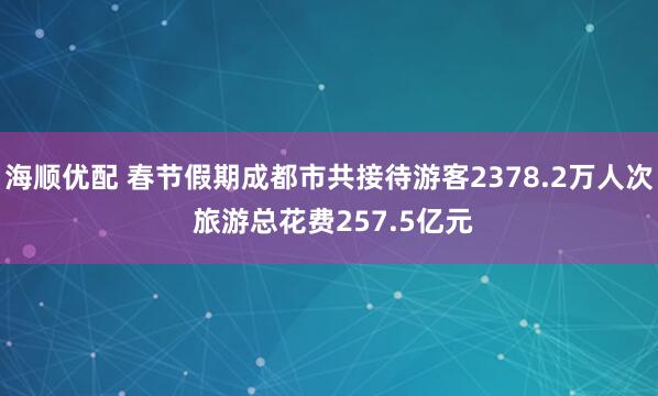 海顺优配 春节假期成都市共接待游客2378.2万人次 旅游总花费257.5亿元