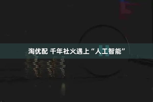 淘优配 千年社火遇上“人工智能”