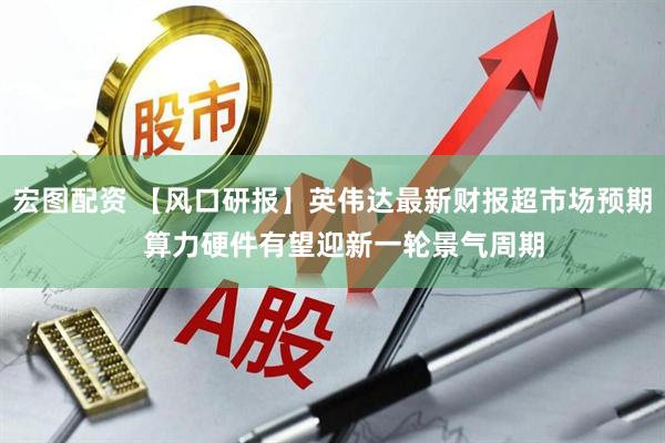 宏图配资 【风口研报】英伟达最新财报超市场预期 算力硬件有望迎新一轮景气周期