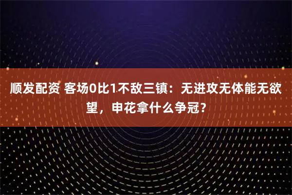 顺发配资 客场0比1不敌三镇：无进攻无体能无欲望，申花拿什么争冠？