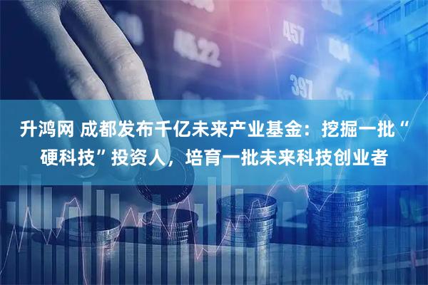 升鸿网 成都发布千亿未来产业基金：挖掘一批“硬科技”投资人，培育一批未来科技创业者