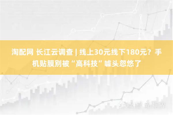 淘配网 长江云调查 | 线上30元线下180元？手机贴膜别被“高科技”噱头忽悠了