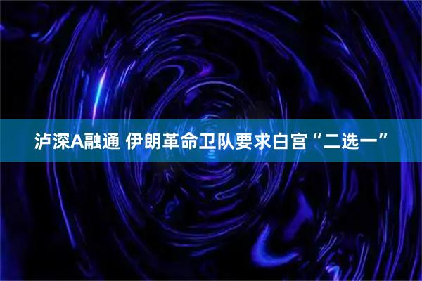 泸深A融通 伊朗革命卫队要求白宫“二选一”